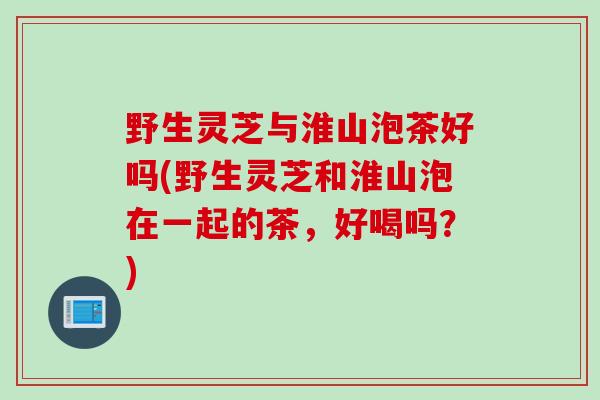 野生灵芝与淮山泡茶好吗(野生灵芝和淮山泡在一起的茶，好喝吗？)