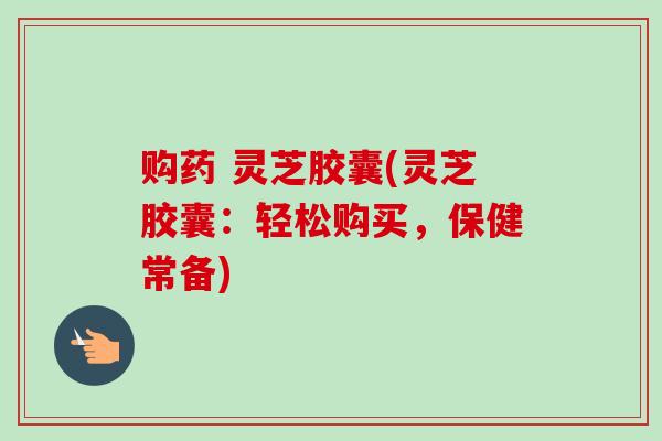 购药 灵芝胶囊(灵芝胶囊:轻松购买,保健常备) 购药 灵芝胶囊(灵芝胶囊:轻松购买,保健常备)