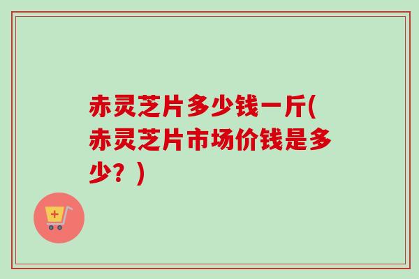 赤灵芝片多少钱一斤(赤灵芝片市场价钱是多少？)
