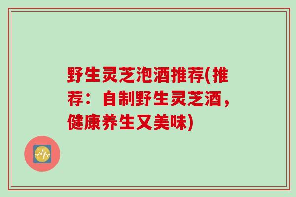 野生灵芝泡酒推荐(推荐：自制野生灵芝酒，健康养生又美味)