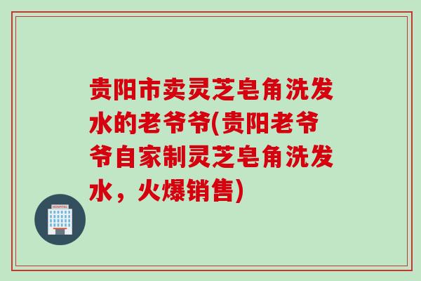 贵阳市卖灵芝皂角洗发水的老爷爷(贵阳老爷爷自家制灵芝皂角洗发水，火爆销售)