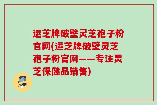运芝牌破壁灵芝孢子粉官网(运芝牌破壁灵芝孢子粉官网——专注灵芝保健品销售)