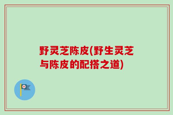野灵芝陈皮(野生灵芝与陈皮的配搭之道)