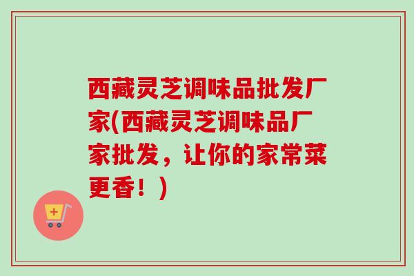 西藏灵芝调味品批发厂家(西藏灵芝调味品厂家批发，让你的家常菜更香！)
