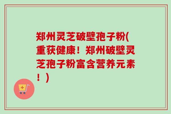 郑州灵芝破壁孢子粉(重获健康！郑州破壁灵芝孢子粉富含营养元素！)
