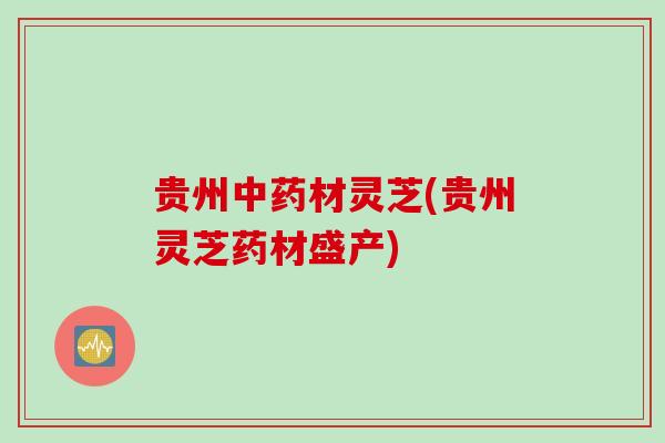 贵州中药材灵芝(贵州灵芝药材盛产)