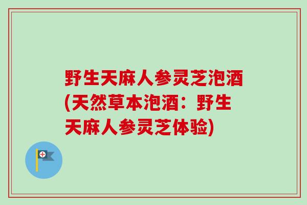 野生天麻人参灵芝泡酒(天然草本泡酒：野生天麻人参灵芝体验)