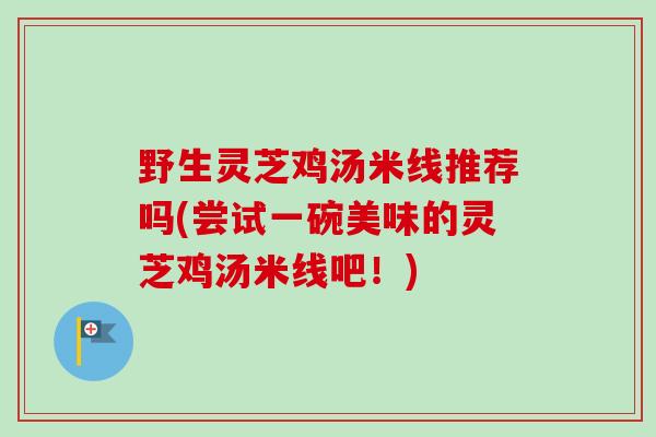 野生灵芝鸡汤米线推荐吗(尝试一碗美味的灵芝鸡汤米线吧！)