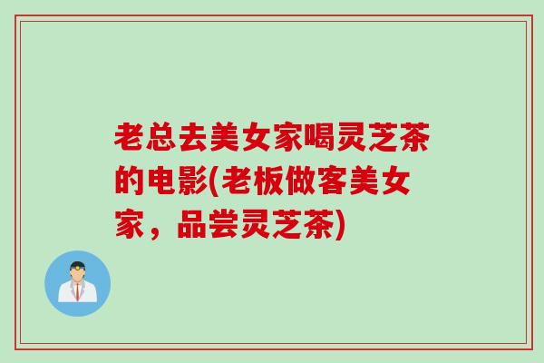 老总去美女家喝灵芝茶的电影(老板做客美女家，品尝灵芝茶)