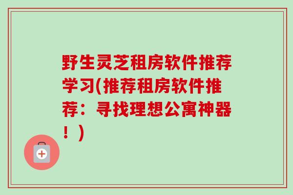野生灵芝租房软件推荐学习(推荐租房软件推荐：寻找理想公寓神器！)