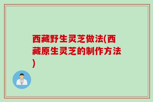 西藏野生灵芝做法(西藏原生灵芝的制作方法) 西藏野生灵芝做法(西藏原生灵芝的制作方法)