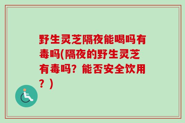 野生灵芝隔夜能喝吗有毒吗(隔夜的野生灵芝有毒吗？能否安全饮用？)