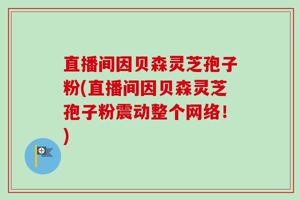 直播间因贝森灵芝孢子粉(直播间因贝森灵芝孢子粉震动整个网络！)