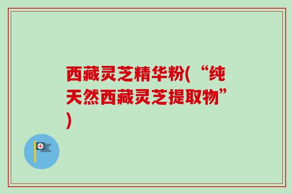 西藏灵芝精华粉(“纯天然西藏灵芝提取物”) 西藏灵芝精华粉(“纯天然西藏灵芝提取物”)