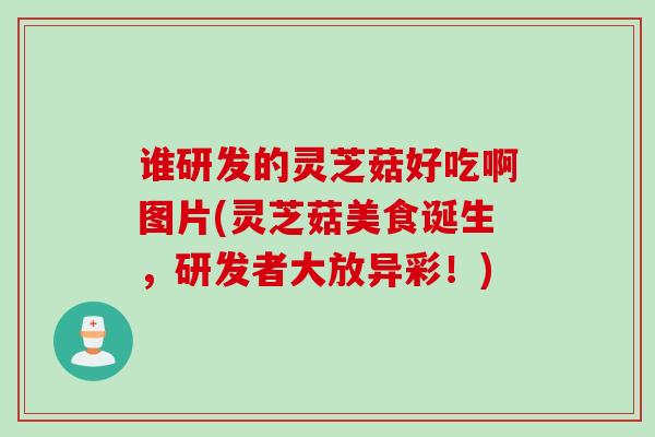 谁研发的灵芝菇好吃啊图片(灵芝菇美食诞生，研发者大放异彩！)