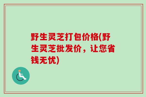 野生灵芝打包价格(野生灵芝批发价，让您省钱无忧)