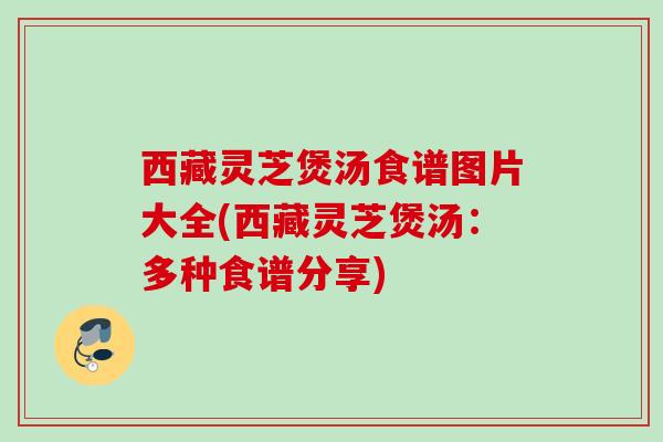 西藏灵芝煲汤食谱图片大全(西藏灵芝煲汤：多种食谱分享)