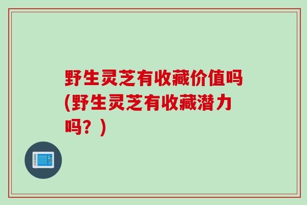 野生灵芝有收藏价值吗(野生灵芝有收藏潜力吗？)
