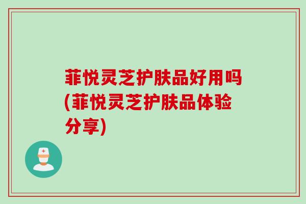 菲悦灵芝护肤品好用吗(菲悦灵芝护肤品体验分享)
