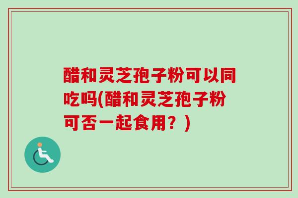 醋和灵芝孢子粉可以同吃吗(醋和灵芝孢子粉可否一起食用？)
