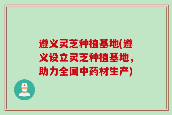 遵义灵芝种植基地(遵义设立灵芝种植基地，助力全国中药材生产)