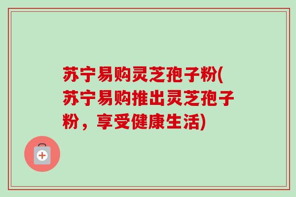 苏宁易购灵芝孢子粉(苏宁易购推出灵芝孢子粉，享受健康生活)