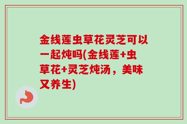 金线莲虫草花灵芝可以一起炖吗(金线莲+虫草花+灵芝炖汤，美味又养生)