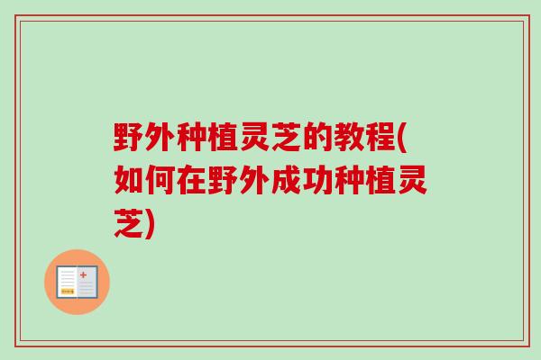 野外种植灵芝的教程(如何在野外成功种植灵芝)