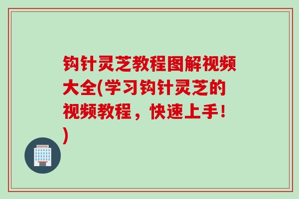 钩针灵芝教程图解视频大全(学习钩针灵芝的视频教程，快速上手！)