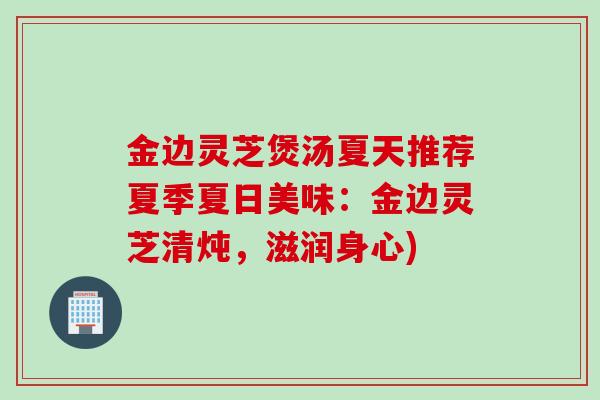 金边灵芝煲汤夏天推荐夏季夏日美味：金边灵芝清炖，滋润身心)