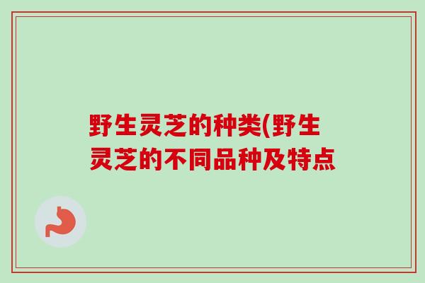 野生灵芝的种类(野生灵芝的不同品种及特点