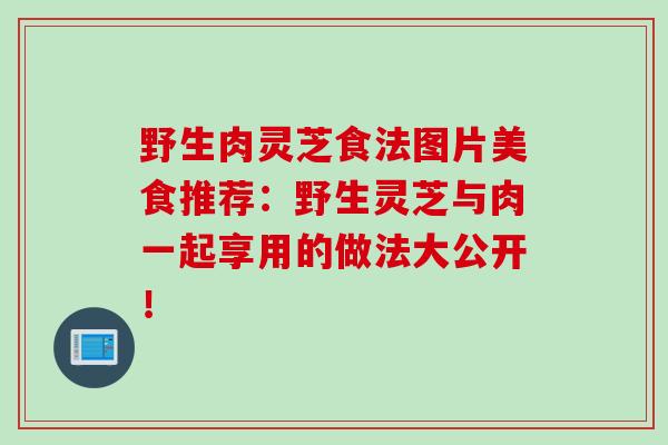 野生肉灵芝食法图片美食推荐：野生灵芝与肉一起享用的做法大公开！