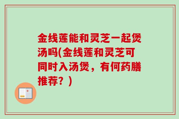 金线莲能和灵芝一起煲汤吗(金线莲和灵芝可同时入汤煲，有何药膳推荐？)