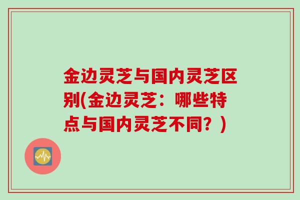 金边灵芝与国内灵芝区别(金边灵芝：哪些特点与国内灵芝不同？)