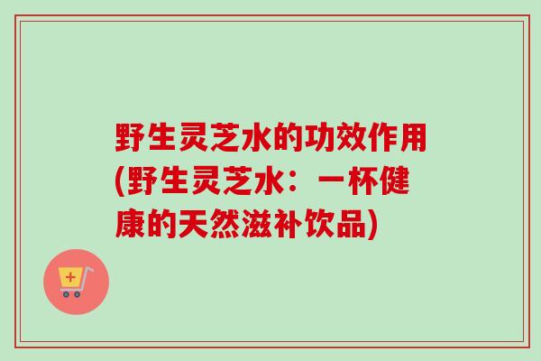野生灵芝水的功效作用(野生灵芝水：一杯健康的天然滋补饮品)