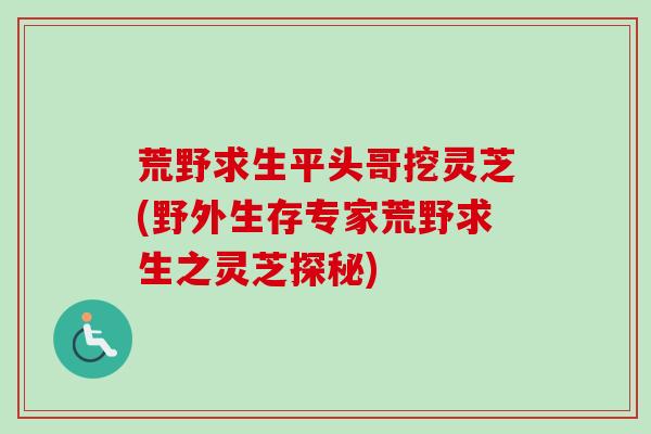 荒野求生平头哥挖灵芝(野外生存专家荒野求生之灵芝探秘)