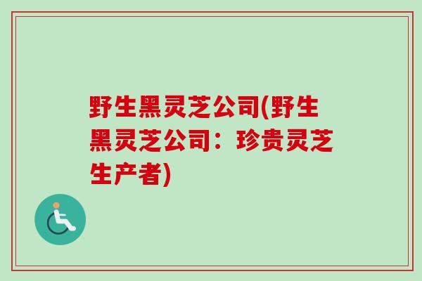 野生黑灵芝公司(野生黑灵芝公司：珍贵灵芝生产者)