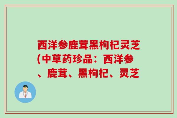 西洋参鹿茸黑枸杞灵芝(中草药珍品：西洋参、鹿茸、黑枸杞、灵芝