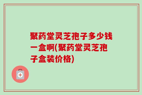 聚药堂灵芝孢子多少钱一盒啊(聚药堂灵芝孢子盒装价格)
