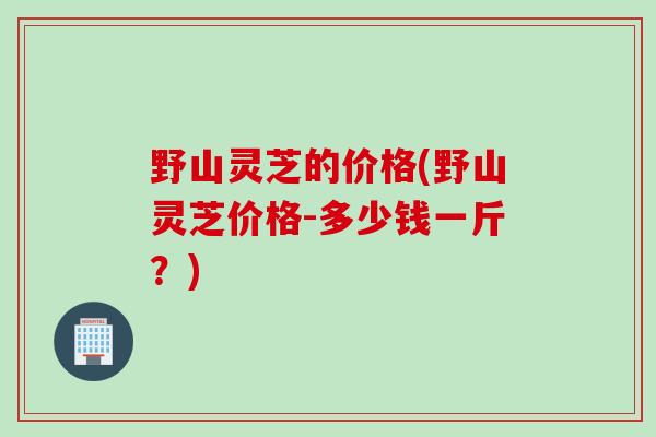 野山灵芝的价格(野山灵芝价格-多少钱一斤？)
