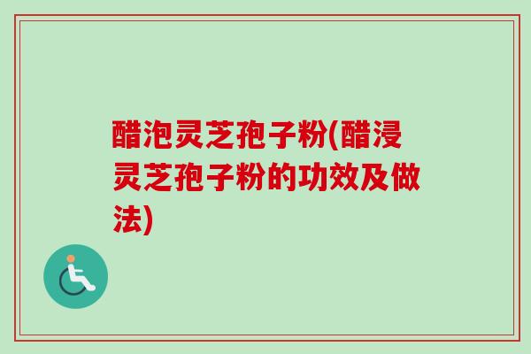 醋泡灵芝孢子粉(醋浸灵芝孢子粉的功效及做法)