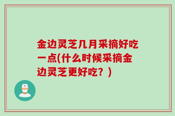 金边灵芝几月采摘好吃一点(什么时候采摘金边灵芝更好吃？)