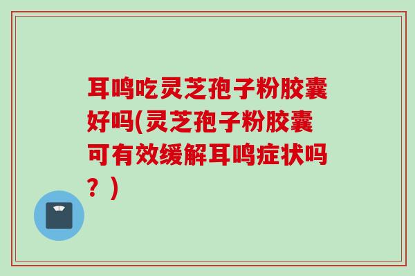耳鸣吃灵芝孢子粉胶囊好吗(灵芝孢子粉胶囊可有效缓解耳鸣症状吗？)