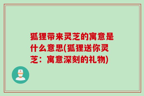 狐狸带来灵芝的寓意是什么意思(狐狸送你灵芝：寓意深刻的礼物)