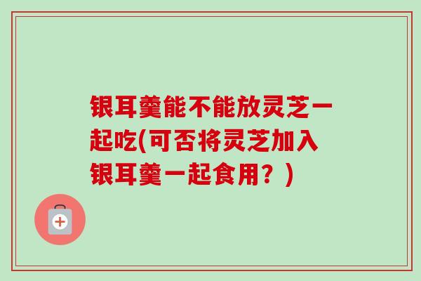 银耳羹能不能放灵芝一起吃(可否将灵芝加入银耳羹一起食用？)