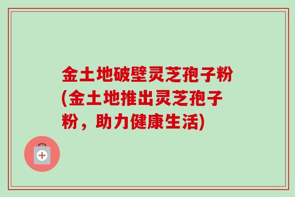 金土地破壁灵芝孢子粉(金土地推出灵芝孢子粉，助力健康生活)