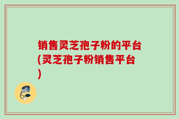 销售灵芝孢子粉的平台(灵芝孢子粉销售平台)