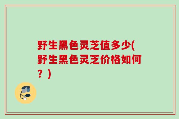 野生黑色灵芝值多少(野生黑色灵芝价格如何？)