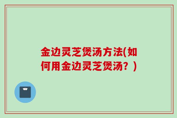 金边灵芝煲汤方法(如何用金边灵芝煲汤？)