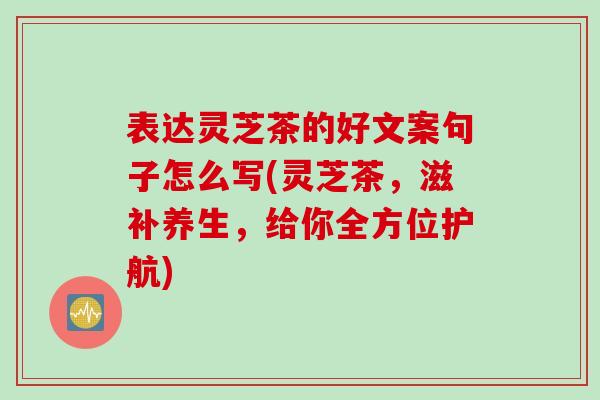 表达灵芝茶的好文案句子怎么写(灵芝茶，滋补养生，给你全方位护航)